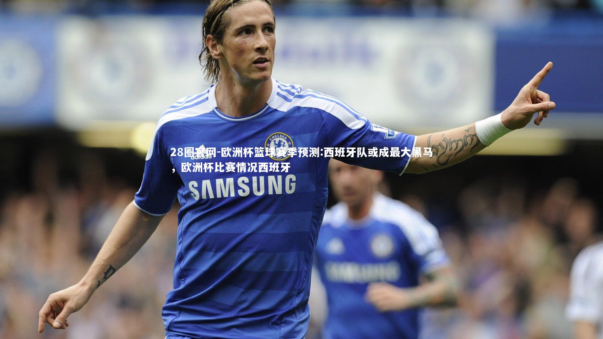 欧洲杯篮球赛季预测:西班牙队或成最大黑马，欧洲杯比赛情况西班牙